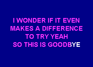 I WONDER IF IT EVEN
MAKES A DIFFERENCE
TO TRY YEAH
SO THIS IS GOODBYE