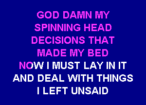 GOD DAMN MY
SPINNING HEAD
DECISIONS THAT

MADE MY BED

NOW I MUST LAY IN IT
AND DEAL WITH THINGS
I LEFT UNSAID