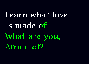 Learn what love
Is made of

What are you,
Afraid of?