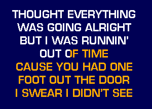 THOUGHT EVERYTHING
WAS GOING ALRIGHT
BUT I WAS RUNNIN'

OUT OF TIME
CAUSE YOU HAD ONE
FOOT OUT THE DOOR
I SWEAR I DIDN'T SEE