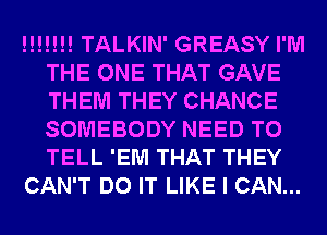 !!!!!!! TALKIN' GREASY I'M
THE ONE THAT GAVE
THEM THEY CHANCE
SOMEBODY NEED TO
TELL 'EM THAT THEY

CAN'T DO IT LIKE I CAN...