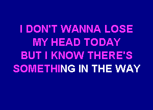 I DON'T WANNA LOSE
MY HEAD TODAY
BUT I KNOW THERE'S
SOMETHING IN THE WAY