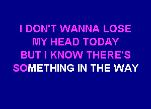 I DON'T WANNA LOSE
MY HEAD TODAY
BUT I KNOW THERE'S
SOMETHING IN THE WAY
