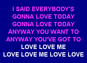 I SAID EVERYBODY'S
GONNA LOVE TODAY
GONNA LOVE TODAY
ANYWAY YOU WANT TO
ANYWAY YOU'VE GOT TO
LOVE LOVE ME
LOVE LOVE ME LOVE LOVE