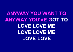 ANYWAY YOU WANT TO
ANYWAY YOU'VE GOT TO
LOVE LOVE ME
LOVE LOVE ME
LOVE LOVE