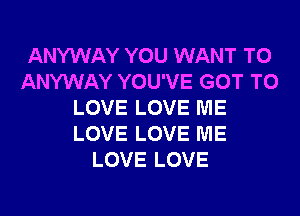 ANYWAY YOU WANT TO
ANYWAY YOU'VE GOT TO
LOVE LOVE ME
LOVE LOVE ME
LOVE LOVE