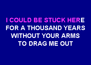 I COULD BE STUCK HERE
FOR A THOUSAND YEARS
WITHOUT YOUR ARMS
T0 DRAG ME OUT