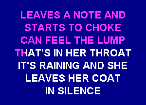 LEAVES A NOTE AND
STARTS T0 CHOKE
CAN FEEL THE LUMP
THAT'S IN HER THROAT
IT'S RAINING AND SHE
LEAVES HER COAT
IN SILENCE