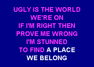 UGLY IS THE WORLD
WE'RE ON
IF I'M RIGHT THEN
PROVE ME WRONG
I'M STUNNED
TO FIND A PLACE
WE BELONG
