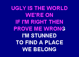 UGLY IS THE WORLD
WE'RE ON
IF I'M RIGHT THEN
PROVE ME WRONG
I'M STUNNED
TO FIND A PLACE
WE BELONG