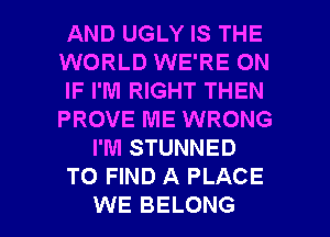 AND UGLY IS THE
WORLD WE'RE ON
IF I'M RIGHT THEN
PROVE ME WRONG
I'M STUNNED
TO FIND A PLACE

WE BELONG l
