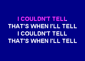 I COULDN'T TELL
THAT'S WHEN I'LL TELL
I COULDN'T TELL
THAT'S WHEN I'LL TELL