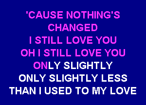 'CAUSE NOTHING'S
CHANGED
I STILL LOVE YOU
OH I STILL LOVE YOU
ONLY SLIGHTLY
ONLY SLIGHTLY LESS
THAN I USED TO MY LOVE