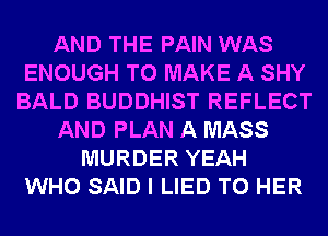 AND THE PAIN WAS
ENOUGH TO MAKE A SHY
BALD BUDDHIST REFLECT
AND PLAN A MASS
MURDER YEAH
WHO SAID I LIED T0 HER