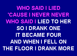 WHO SAID I LIED
'CAUSE I NEVER NEVER
WHO SAID I LIED T0 HER
SO I DRANK ONE
IT BECAME FOUR
AND WHEN I FELL ON
THE FLOOR I DRANK MORE