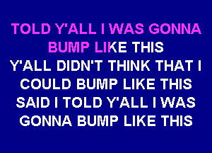 TOLD Y'ALL I WAS GONNA
BUMP LIKE THIS
Y'ALL DIDN'T THINK THAT I
COULD BUMP LIKE THIS
SAID I TOLD Y'ALL I WAS
GONNA BUMP LIKE THIS