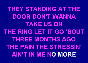 THEY STANDING AT THE
DOOR DON'T WANNA
TAKE US ON
THE RING LET IT G0 'BOUT
THREE MONTHS AGO
THE PAIN THE STRESSIW
AIWT IN ME NO MORE