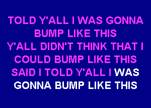 TOLD Y'ALL I WAS GONNA
BUMP LIKE THIS
Y'ALL DIDN'T THINK THAT I
COULD BUMP LIKE THIS
SAID I TOLD Y'ALL I WAS
GONNA BUMP LIKE THIS