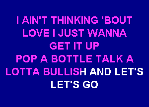 I AIN'T THINKING 'BOUT
LOVE I JUST WANNA
GET IT UP
POP A BOTTLE TALK A
LOTTA BULLISH AND LET'S
LET'S G0