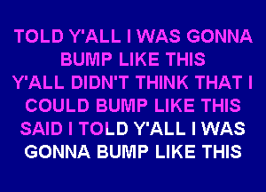 TOLD Y'ALL I WAS GONNA
BUMP LIKE THIS
Y'ALL DIDN'T THINK THAT I
COULD BUMP LIKE THIS
SAID I TOLD Y'ALL I WAS
GONNA BUMP LIKE THIS