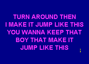 TURN AROUND THEN

I MAKE IT JUMP LIKE THIS

YOU WANNA KEEP THAT

BOY THAT MAKE IT
JUMP LIKE THIS