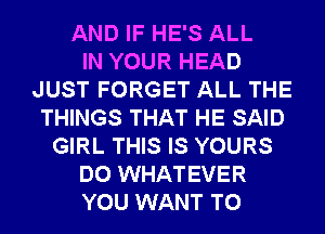 AND IF HE'S ALL
IN YOUR HEAD
JUST FORGET ALL THE
THINGS THAT HE SAID
GIRL THIS IS YOURS
DO WHATEVER
YOU WANT TO