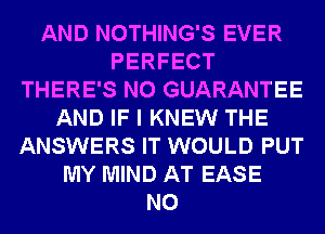 AND NOTHING'S EVER
PERFECT
THERE'S N0 GUARANTEE
AND IF I KNEW THE
ANSWERS IT WOULD PUT
MY MIND AT EASE
N0