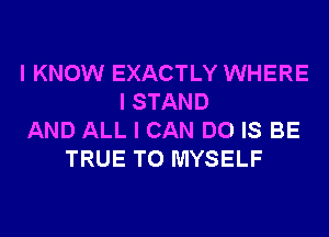 I KNOW EXACTLY WHERE
I STAND
AND ALL I CAN DO IS BE
TRUE T0 MYSELF