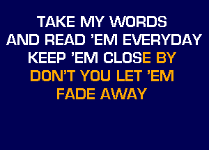 TAKE MY WORDS
AND READ 'EM EVERYDAY
KEEP 'EM CLOSE BY
DON'T YOU LET 'EM
FADE AWAY