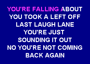 YOU'RE FALLING ABOUT
YOU TOOK A LEFT OFF
LAST LAUGH LANE
YOU'RE JUST
SOUNDING IT OUT
N0 YOU'RE NOT COMING
BACK AGAIN