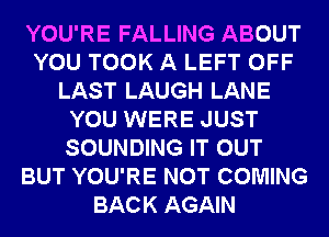 YOU'RE FALLING ABOUT
YOU TOOK A LEFT OFF
LAST LAUGH LANE
YOU WERE JUST
SOUNDING IT OUT
BUT YOU'RE NOT COMING
BACK AGAIN