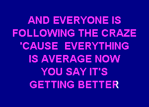 AND EVERYONE IS
FOLLOWING THE CRAZE
'CAUSE EVERYTHING
IS AVERAGE NOW
YOU SAY IT'S
GETTING BETTER