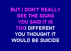 BUT I DON'T REALLY
SEE THE SIGNS
YOU SAID IT IS

TOO DIFFERENT
YOU THOUGHT IT
WOULD BE SUICIDE