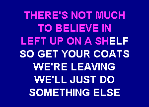 THERE'S NOT MUCH
TO BELIEVE IN
LEFT UP ON A SHELF
SO GET YOUR COATS
WE'RE LEAVING
WE'LL JUST DO
SOMETHING ELSE