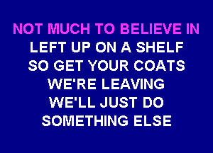 NOT MUCH TO BELIEVE IN
LEFT UP ON A SHELF
SO GET YOUR COATS

WE'RE LEAVING
WE'LL JUST DO
SOMETHING ELSE