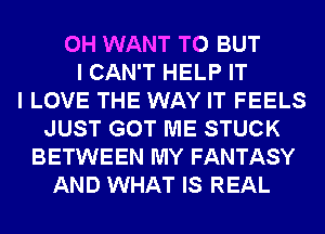 0H WANT TO BUT
I CAN'T HELP IT
I LOVE THE WAY IT FEELS
JUST GOT ME STUCK
BETWEEN MY FANTASY
AND WHAT IS REAL