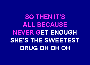SO THEN IT'S
ALL BECAUSE
NEVER GET ENOUGH
SHE'S THE SWEETEST
DRUG 0H 0H 0H