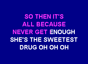 SO THEN IT'S
ALL BECAUSE
NEVER GET ENOUGH
SHE'S THE SWEETEST
DRUG 0H 0H 0H