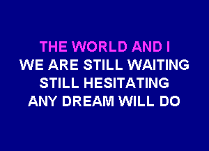 THE WORLD AND I
WE ARE STILL WAITING

STILL HESITATING
ANY DREAM WILL DO