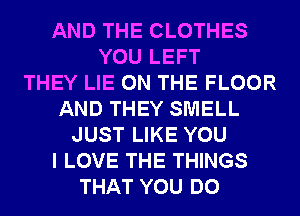 AND THE CLOTHES
YOU LEFT
THEY LIE ON THE FLOOR
AND THEY SMELL
JUST LIKE YOU
I LOVE THE THINGS
THAT YOU DO