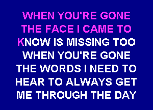 WHEN YOU'RE GONE
THE FACE I CAME TO
KNOW IS MISSING T00
WHEN YOU'RE GONE
THE WORDS I NEED TO
HEAR T0 ALWAYS GET
ME THROUGH THE DAY