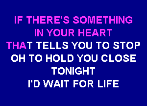 IF THERE'S SOMETHING
IN YOUR HEART
THAT TELLS YOU TO STOP
0H TO HOLD YOU CLOSE
TONIGHT
I'D WAIT FOR LIFE