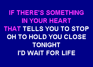 IF THERE'S SOMETHING
IN YOUR HEART
THAT TELLS YOU TO STOP
0H TO HOLD YOU CLOSE
TONIGHT
I'D WAIT FOR LIFE