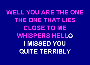 WELL YOU ARE THE ONE
THE ONE THAT LIES
CLOSE TO ME
WHISPERS HELLO
I MISSED YOU
QUITE TERRIBLY