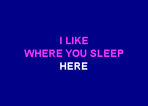 I LIKE

WHERE YOU SLEEP
HERE