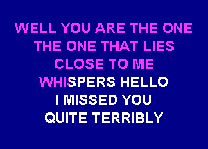 WELL YOU ARE THE ONE
THE ONE THAT LIES
CLOSE TO ME
WHISPERS HELLO
I MISSED YOU
QUITE TERRIBLY