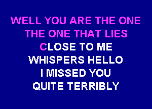 WELL YOU ARE THE ONE
THE ONE THAT LIES
CLOSE TO ME
WHISPERS HELLO
I MISSED YOU
QUITE TERRIBLY