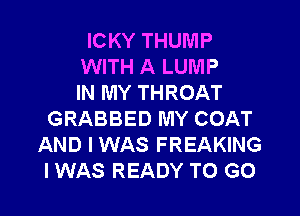 ICKY THUMP
WITH A LUMP
IN MY THROAT
GRABBED MY COAT
AND I WAS FREAKING
I WAS READY TO GO