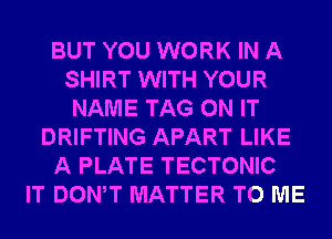 BUT YOU WORK IN A
SHIRT WITH YOUR
NAME TAG ON IT
DRIFTING APART LIKE
A PLATE TECTONIC
IT DONW MATTER TO ME