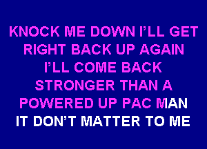 KNOCK ME DOWN PLL GET
RIGHT BACK UP AGAIN
PLL COME BACK
STRONGER THAN A
POWERED UP PAC MAN
IT DONW MATTER TO ME